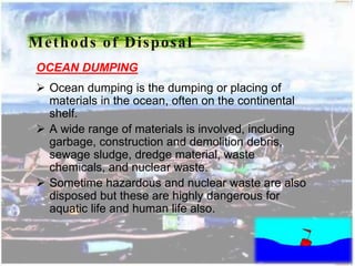 OCEAN DUMPING
 Ocean dumping is the dumping or placing of
materials in the ocean, often on the continental
shelf.
 A wide range of materials is involved, including
garbage, construction and demolition debris,
sewage sludge, dredge material, waste
chemicals, and nuclear waste.
 Sometime hazardous and nuclear waste are also
disposed but these are highly dangerous for
aquatic life and human life also.
Methods of Disposal
 