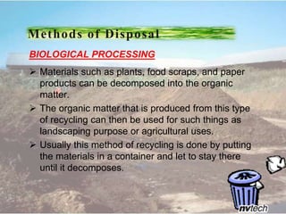 BIOLOGICAL PROCESSING
 Materials such as plants, food scraps, and paper
products can be decomposed into the organic
matter.
 The organic matter that is produced from this type
of recycling can then be used for such things as
landscaping purpose or agricultural uses.
 Usually this method of recycling is done by putting
the materials in a container and let to stay there
until it decomposes.
Methods of Disposal
 