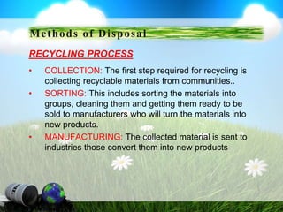 RECYCLING PROCESS
• COLLECTION: The first step required for recycling is
collecting recyclable materials from communities..
• SORTING: This includes sorting the materials into
groups, cleaning them and getting them ready to be
sold to manufacturers who will turn the materials into
new products.
• MANUFACTURING: The collected material is sent to
industries those convert them into new products
Methods of Disposal
 