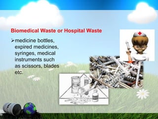 Biomedical Waste or Hospital Waste
medicine bottles,
expired medicines,
syringes, medical
instruments such
as scissors, blades
etc.
 