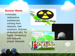 Nuclear Waste
includes
radioactive
substances
coming from
reactors, fuel
(uranium, thorium,
plutonium etc). Its
highly dangerous
and requires
proper disposal.
 