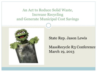 An Act to Reduce Solid Waste,
Increase Recycling
and Generate Municipal Cost Savings
State Rep. Jason Lewis
MassRecycle R3 Conference
March 19, 2013
 