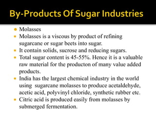  Molasses
 Molasses is a viscous by product of refining
sugarcane or sugar beets into sugar.
 It contain solids, sucrose and reducing sugars.
 Total sugar content is 45-55%. Hence it is a valuable
raw material for the producton of many value added
products.
 India has the largest chemical industry in the world
using sugarcane molasses to produce acetaldehyde,
acetic acid, polyvinyl chloride, synthetic rubber etc.
 Citric acid is produced easily from molasses by
submerged fermentation.
 