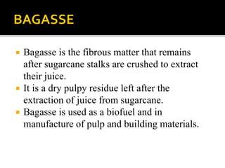  Bagasse is the fibrous matter that remains
after sugarcane stalks are crushed to extract
their juice.
 It is a dry pulpy residue left after the
extraction of juice from sugarcane.
 Bagasse is used as a biofuel and in
manufacture of pulp and building materials.
 