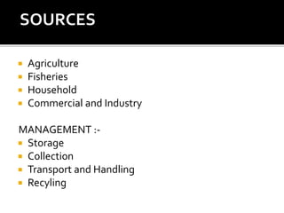  Agriculture
 Fisheries
 Household
 Commercial and Industry
MANAGEMENT :-
 Storage
 Collection
 Transport and Handling
 Recyling
SOURCES :-
 
