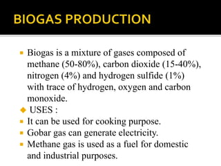 Biogas is a mixture of gases composed of
methane (50-80%), carbon dioxide (15-40%),
nitrogen (4%) and hydrogen sulfide (1%)
with trace of hydrogen, oxygen and carbon
monoxide.
 USES :
 It can be used for cooking purpose.
 Gobar gas can generate electricity.
 Methane gas is used as a fuel for domestic
and industrial purposes.
 