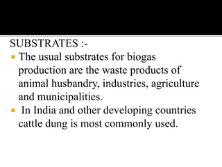 SUBSTRATES :-
 The usual substrates for biogas
production are the waste products of
animal husbandry, industries, agriculture
and municipalities.
 In India and other developing countries
cattle dung is most commonly used.
 