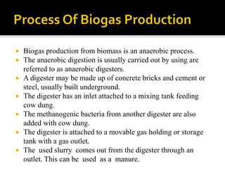  Biogas production from biomass is an anaerobic process.
 The anaerobic digestion is usually carried out by using are
referred to as anaerobic digesters.
 A digester may be made up of concrete bricks and cement or
steel, usually built underground.
 The digester has an inlet attached to a mixing tank feeding
cow dung.
 The methanogenic bacteria from another digester are also
added with cow dung.
 The digester is attached to a movable gas holding or storage
tank with a gas outlet.
 The used slurry comes out from the digester through an
outlet. This can be used as a manure.
 