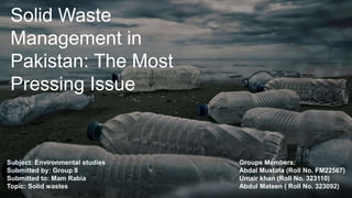 Solid Waste
Management in
Pakistan: The Most
Pressing Issue
Groups Members:
Abdal Mustafa (Roll No. FM22567)
Umair khan (Roll No. 323110)
Abdul Mateen ( Roll No. 323092)
Subject: Environmental studies
Submitted by: Group 8
Submitted to: Mam Rabia
Topic: Solid wastes
 