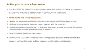 Action plan to reduce food waste
• On 6 April 2022, the Federal Council adopted an action plan against food waste, in response to
the Chevalley Postulate 18.3829 (available in German, French and Italian).
• Food waste has three objectives:
1. Halving the amount of avoidable food losses in Switzerland by 2030 compared to 2017.
2. Defining industry-specific reduction targets together with the industries.
3. Reducing the environmental impact of avoidable food losses as much as possible through the
appropriate formulation and prioritization of measures.
• The action plan is divided into two phases.
• The first phase (2022-2025) comprises seven self-regulatory measures for the economy, five
measures for the public sector and two measures on information and education.
10
 