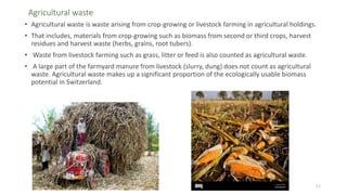 Agricultural waste
• Agricultural waste is waste arising from crop-growing or livestock farming in agricultural holdings.
• That includes, materials from crop-growing such as biomass from second or third crops, harvest
residues and harvest waste (herbs, grains, root tubers).
• Waste from livestock farming such as grass, litter or feed is also counted as agricultural waste.
• A large part of the farmyard manure from livestock (slurry, dung) does not count as agricultural
waste. Agricultural waste makes up a significant proportion of the ecologically usable biomass
potential in Switzerland.
11
 
