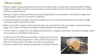 Effluent sludge
• Effluent sludge is produced during the treatment of waste water in waste water treatment plants. Effluent
sludge contains plant nutrients such as phosphorus and nitrogen, but also some heavy metals such as lead,
cadmium, copper and zinc.
• Moreover, organic compounds that are not easily degradable can accumulate in the effluent sludge, from
cleaning agents, body care products or medicines.
• In Switzerland effluent sludge is thermally disposed of in municipal household waste incinerators, sludge
incineration plants and cement works.
• Before incineration, organic compounds and water are removed from the raw sludge in several treatment
stages. This is done to improve its stability, transportability and recoverability.
• The first step is to subject the raw sludge to fermentation or digestion processes. This produces biogas, which
can be used as a renewable energy source.
• In 2012 around 195,000 tonnes of effluent sludge were produced.
Of this 43 percent was disposed of in SVAs and 27 percent each in
KVAs and cement works. The other 3 percent were exported.
• The main treatment for effluent sludge today is therefore thermal.
12
 