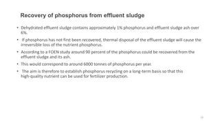 • Dehydrated effluent sludge contains approximately 1% phosphorus and effluent sludge ash over
6%.
• If phosphorus has not first been recovered, thermal disposal of the effluent sludge will cause the
irreversible loss of the nutrient phosphorus.
• According to a FOEN study around 90 percent of the phosphorus could be recovered from the
effluent sludge and its ash.
• This would correspond to around 6000 tonnes of phosphorus per year.
• The aim is therefore to establish phosphorus recycling on a long-term basis so that this
high-quality nutrient can be used for fertilizer production.
Recovery of phosphorus from effluent sludge
13
 