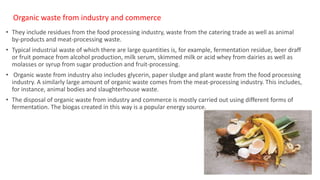 Organic waste from industry and commerce
• They include residues from the food processing industry, waste from the catering trade as well as animal
by-products and meat-processing waste.
• Typical industrial waste of which there are large quantities is, for example, fermentation residue, beer draff
or fruit pomace from alcohol production, milk serum, skimmed milk or acid whey from dairies as well as
molasses or syrup from sugar production and fruit-processing.
• Organic waste from industry also includes glycerin, paper sludge and plant waste from the food processing
industry. A similarly large amount of organic waste comes from the meat-processing industry. This includes,
for instance, animal bodies and slaughterhouse waste.
• The disposal of organic waste from industry and commerce is mostly carried out using different forms of
fermentation. The biogas created in this way is a popular energy source.
15
 