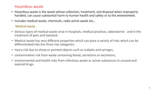 Hazardous waste
• Hazardous waste is the waste whose collection, treatment, and disposal when improperly
handled, can cause substantial harm to human health and safety or to the environment.
• Includes medical waste, chemicals, radio active waste etc.,
Medical waste
• Various types of medical waste arise in hospitals, medical practices, laboratories and in the
treatment of pets and livestock.
• Medical waste has very different properties which can pose a variety of risks which can be
differentiated into the three risk categories:
• Injury risk due to sharp or pointed objects such as scalpels and syringes;
• contamination risk from waste containing blood, secretions or excretions;
• environmental and health risks from infectious waste or active substances in unused and
expired drugs.
16
 