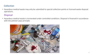Collection
• Hazardous medical waste may only be submitted to special collection points or licensed waste disposal
operations.
Disposal
• Hazardous medical waste is incinerated under controlled conditions. Disposal is financed in accordance
with the polluter-pays principle.
17
 