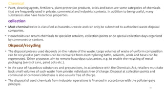 Chemical
• Paint, cleaning agents, fertilizers, plant protection products, acids and bases are some categories of chemicals
that are frequently used in private, commercial and industrial contexts. In addition to being useful, many
substances also have hazardous properties.
collection
• Most chemical waste is classified as hazardous waste and can only be submitted to authorized waste disposal
companies.
• Households can return chemicals to specialist retailers, collection points or on special collection days organized
by communes or cantons.
Disposal/recycling
• The disposal process used depends on the nature of the waste. Large volumes of waste of uniform composition
can be recycled in part: metals can be recovered from electroplating baths, solvents, acids and bases can be
regenerated. Other processes aim to remove hazardous substances, e.g. to enable the recycling of metal
packaging (aerosol cans, paint pots etc.).
• In the case of hazardous substances and preparations, in accordance with the Chemicals Act, retailers musttake
back small volumes of such waste from private individuals free of charge. Disposal at collection points and
communal or cantonal collections is also usually free of charge.
• The disposal of used chemicals from industrial operations is financed in accordance with the polluter-pays
principle.
18
 
