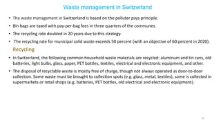 Waste management in Switzerland
• The waste management in Switzerland is based on the polluter pays principle.
• Bin bags are taxed with pay-per-bag fees in three quarters of the communes.
• The recycling rate doubled in 20 years due to this strategy.
• The recycling rate for municipal solid waste exceeds 50 percent (with an objective of 60 percent in 2020).
Recycling
• In Switzerland, the following common household waste materials are recycled: aluminum and tin cans, old
batteries, light bulbs, glass, paper, PET bottles, textiles, electrical and electronic equipment, and other.
• The disposal of recyclable waste is mostly free of charge, though not always operated as door-to-door
collection. Some waste must be brought to collection spots (e.g. glass, metal, textiles), some is collected in
supermarkets or retail shops (e.g. batteries, PET bottles, old electrical and electronic equipment).
19
 