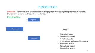 Introduction
Definition : Non liquid –non soluble materials ranging from municipal garbage to industrial wastes
that contain complex and hazardous substances.
Classification:
Organic
Inorganic
• Municipal waste
• Commercial waste
• Industrial waste
• Construction and demolition waste
• Hazardous waste
• Agricultural waste
• Bio medical waste
Solid waste Other
2
 