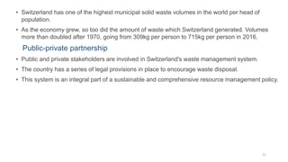 • Switzerland has one of the highest municipal solid waste volumes in the world per head of
population.
• As the economy grew, so too did the amount of waste which Switzerland generated. Volumes
more than doubled after 1970, going from 309kg per person to 715kg per person in 2016.
Public-private partnership
• Public and private stakeholders are involved in Switzerland's waste management system.
• The country has a series of legal provisions in place to encourage waste disposal.
• This system is an integral part of a sustainable and comprehensive resource management policy.
21
 