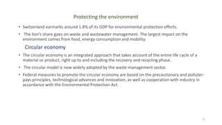 Protecting the environment
• Switzerland earmarks around 1.8% of its GDP for environmental protection efforts.
• The lion’s share goes on waste and wastewater management. The largest impact on the
environment comes from food, energy consumption and mobility.
Circular economy
• The circular economy is an integrated approach that takes account of the entire life cycle of a
material or product, right up to and including the recovery and recycling phase.
• The circular model is now widely adopted by the waste management sector.
• Federal measures to promote the circular economy are based on the precautionary and polluter-
pays principles, technological advances and innovation, as well as cooperation with industry in
accordance with the Environmental Protection Act.
22
 