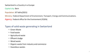 Switzerland is a Country in a Europe
Capital city: Bern
Population: 87 lakhs(2021)
Ministry: Federal Department of Environment, Transport, Energy and Communications.
Agency: Federal office for the Environment (FOEN)
Types of solid waste generating in Switzerland
• Green Waste
• Food waste
• Agricultural waste
• Effluent sludge
• Wood waste
• Organic waste from industry and commerce
• Hazardous wastes
3
 