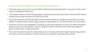 • The food system amounts to around 28% of Switzerland's total food print. A quarter of this is the
result of avoidable food losses.
• The implementation of the halving target in Switzerland would reduce the environmental impact
and greenhouse gas emissions of food by 10-15%.
• The food categories with the greatest environmental impact per kilogram of food loss are meat,
coffee and cocoa beans, butter, eggs, products imported by air, and oils and fats, fish and cheese.
• The losses of fruits and vegetables (including in particular potatoes) as well as breads and baked
goods are also environmentally relevant, despite a lower environmental impact per kilogram,
because they occur in large quantities.
• The environmental impact of a food product also increases with each stage of processing and/or
transport, as these processes involve resource consumption and produce emissions
Environmental impact due to avoidable food losses
8
 