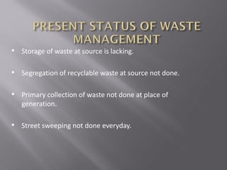 • Storage of waste at source is lacking.
• Segregation of recyclable waste at source not done.
• Primary collection of waste not done at place of
generation.
• Street sweeping not done everyday.
 