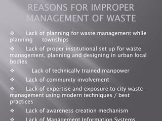 REASONS FOR IMPROPER
MANAGEMENT OF WASTE
 Lack of planning for waste management while
planning townships
 Lack of proper institutional set up for waste
management, planning and designing in urban local
bodies
 Lack of technically trained manpower
 Lack of community involvement
 Lack of expertise and exposure to city waste
management using modern techniques / best
practices
 Lack of awareness creation mechanism
 