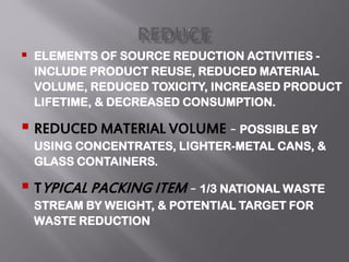  ELEMENTS OF SOURCE REDUCTION ACTIVITIES -
INCLUDE PRODUCT REUSE, REDUCED MATERIAL
VOLUME, REDUCED TOXICITY, INCREASED PRODUCT
LIFETIME, & DECREASED CONSUMPTION.
 REDUCED MATERIAL VOLUME – POSSIBLE BY
USING CONCENTRATES, LIGHTER-METAL CANS, &
GLASS CONTAINERS.
 TYPICAL PACKING ITEM – 1/3 NATIONAL WASTE
STREAM BY WEIGHT, & POTENTIAL TARGET FOR
WASTE REDUCTION
 