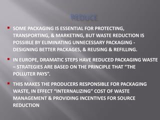  SOME PACKAGING IS ESSENTIAL FOR PROTECTING,
TRANSPORTING, & MARKETING, BUT WASTE REDUCTION IS
POSSIBLE BY ELIMINATING UNNECESSARY PACKAGING -
DESIGNING BETTER PACKAGES, & REUSING & REFILLING.
 IN EUROPE, DRAMATIC STEPS HAVE REDUCED PACKAGING WASTE
– STRATEGIES ARE BASED ON THE PRINCIPLE THAT THE
POLLUTER PAYS .
 THIS MAKES THE PRODUCERS RESPONSIBLE FOR PACKAGING
WASTE, IN EFFECT INTERNALIZING COST OF WASTE
MANAGEMENT & PROVIDING INCENTIVES FOR SOURCE
REDUCTION
 