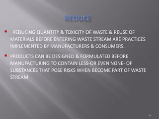 16
 REDUCING QUANTITY & TOXICITY OF WASTE & REUSE OF
MATERIALS BEFORE ENTERING WASTE STREAM ARE PRACTICES
IMPLEMENTED BY MANUFACTURERS & CONSUMERS.
 PRODUCTS CAN BE DESIGNED & FORMULATED BEFORE
MANUFACTURING TO CONTAIN LESS-OR EVEN NONE- OF
SUBSTANCES THAT POSE RISKS WHEN BECOME PART OF WASTE
STREAM
 