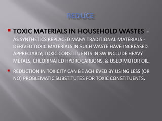  TOXIC MATERIALS IN HOUSEHOLD WASTES -
AS SYNTHETICS REPLACED MANY TRADITIONAL MATERIALS -
DERIVED TOXIC MATERIALS IN SUCH WASTE HAVE INCREASED
APPRECIABLY; TOXIC CONSTITUENTS IN SW INCLUDE HEAVY
METALS, CHLORINATED HYDROCARBONS, & USED MOTOR OIL.
 REDUCTION IN TOXICITY CAN BE ACHIEVED BY USING LESS (OR
NO) PROBLEMATIC SUBSTITUTES FOR TOXIC CONSTITUENTS.
 