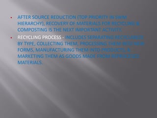  AFTER SOURCE REDUCTION (TOP PRIORITY IN SWM
HIERARCHY), RECOVERY OF MATERIALS FOR RECYCLING &
COMPOSTING IS THE NEXT IMPORTANT ACTIVITY.
 RECYCLING PROCESS - INCLUDES SEPARATING RECYCLABLES
BY TYPE, COLLECTING THEM, PROCESSING THEM INTO NEW
FORMS, MANUFACTURING THEM INTO PRODUCTS, &
MARKETING THEM AS GOODS MADE FROM REPROCESED
MATERIALS.
 