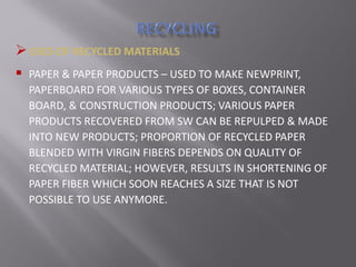 USES OF RECYCLED MATERIALS
 PAPER & PAPER PRODUCTS – USED TO MAKE NEWPRINT,
PAPERBOARD FOR VARIOUS TYPES OF BOXES, CONTAINER
BOARD, & CONSTRUCTION PRODUCTS; VARIOUS PAPER
PRODUCTS RECOVERED FROM SW CAN BE REPULPED & MADE
INTO NEW PRODUCTS; PROPORTION OF RECYCLED PAPER
BLENDED WITH VIRGIN FIBERS DEPENDS ON QUALITY OF
RECYCLED MATERIAL; HOWEVER, RESULTS IN SHORTENING OF
PAPER FIBER WHICH SOON REACHES A SIZE THAT IS NOT
POSSIBLE TO USE ANYMORE.
 