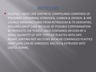  PLASTICS – MOST ARE SYNTHETIC COMPOUNDS COMPOSED OF
POLYMERS CONTAINING HYDROGEN, CARBON & OXYGEN, & ARE
USUALLY MANUFACTURED FROM PETROLEUM & ITS DERIVATIES;
REQUIRES GREAT CARE BECAUSE OF POSSIBLE CONTAMINATION
BY PRODUCTS THE PLASTIC ONCE CONTAINED OR EVEN BY A
SMALL QUANTITY OF DIFF. TYPES OF PLASTICS WITH DIFF.
RESINS; SORTING NOT NECESSRY BECAUSE COMINGLED PLASTICS
(MIXTUERS) CAN BE SHREDDED, MELTED & EXTRUDED INTO
USEFUL FORMS.
 