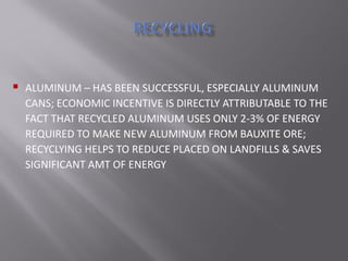  ALUMINUM – HAS BEEN SUCCESSFUL, ESPECIALLY ALUMINUM
CANS; ECONOMIC INCENTIVE IS DIRECTLY ATTRIBUTABLE TO THE
FACT THAT RECYCLED ALUMINUM USES ONLY 2-3% OF ENERGY
REQUIRED TO MAKE NEW ALUMINUM FROM BAUXITE ORE;
RECYCLYING HELPS TO REDUCE PLACED ON LANDFILLS & SAVES
SIGNIFICANT AMT OF ENERGY
 