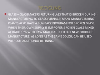  GLASS – GLASSMAKERS RETURN GLASS THAT IS BROKEN DURING
MANUFACTURING TO GLASS FURNACE; MANY MANUFCTURING
PLANTS ALSO HAVE A BUY-BACK PROGRAM FOR BROKEN GLASS
WHEN THEIR OWN SUPPLY IS IMPROPER;BROKEN GLASS MIXED
AT RATIO 15% WITH RAW MATERIAL USED FOR NEW PRODUCT
MANUFACTURE; AS LONG AS THE SAME COLOR, CAN BE USED
WITHOUT ADDITIONAL REFINING.
 