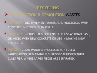 CONSTRUCTION & DEMOLITION WASTES
 ASPHALT - OLD PAVEMENT MATERIAL IS PROCESSSED WITH
CONCEREE & STONES OR BY ITSELF.
 CONCRETE – CRUSHED & SCREENED FOR USE AS ROAD BASE,
OR MIXED WITH NEW CONCRETE OR USE IN MAKING NEW
PRODUCTS.
 WOOD – CLEAN WOOD IS PROCESSED FOR FUEL &
LANDSCAPING; REMAINING IS SHREDDED & PASSED THRU
CLASSIFIER, WHERE LARGE PIECES ARE SEPARATED.
 