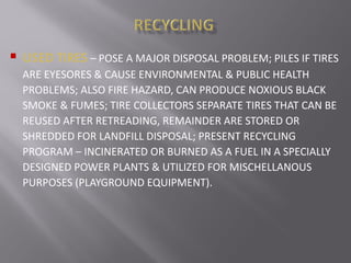  USED TIRES – POSE A MAJOR DISPOSAL PROBLEM; PILES IF TIRES
ARE EYESORES & CAUSE ENVIRONMENTAL & PUBLIC HEALTH
PROBLEMS; ALSO FIRE HAZARD, CAN PRODUCE NOXIOUS BLACK
SMOKE & FUMES; TIRE COLLECTORS SEPARATE TIRES THAT CAN BE
REUSED AFTER RETREADING, REMAINDER ARE STORED OR
SHREDDED FOR LANDFILL DISPOSAL; PRESENT RECYCLING
PROGRAM – INCINERATED OR BURNED AS A FUEL IN A SPECIALLY
DESIGNED POWER PLANTS & UTILIZED FOR MISCHELLANOUS
PURPOSES (PLAYGROUND EQUIPMENT).
 