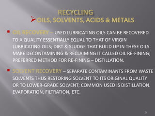 26
OILS, SOLVENTS, ACIDS & METALS
 OIL RECOVERY – USED LUBRICATING OILS CAN BE RECOVERED
TO A QUALITY ESSENTIALLY EQUAL TO THAT OF VIRGIN
LUBRICATING OILS; DIRT & SLUDGE THAT BUILD UP IN THESE OILS
MAKE DECONTAMINING & RECLAIMING IT CALLED OIL RE-FINING;
PREFERRED METHOD FOR RE-FINING – DISTILLATION.
 SOLVENT RECOVERY – SEPARATE CONTAMINANTS FROM WASTE
SOLVENTS THUS RESTORING SOLVENT TO ITS ORIGINAL QUALITY
OR TO LOWER-GRADE SOLVENT; COMMON USED IS DISTILLATION.
EVAPORATION, FILTRATION, ETC.
 
