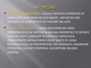 27
 ACID REGENERATION – USUALLY INVOLVES SEPARAION OF
UNREACTED ACID FROM AN ACID WASTE; IMPURITIES ARE
REMOVED AS A PRECIPITATE BY COOLING THE ACID.
 METALS RECOVERY – CAN BE RECOVERED BY USING
DIFFERENCES IN THE MELTING & BOILING PROPERTIES TO SEPRATE
THEM AT HIGH T; ANOTHER TECHNOLOGY REMOVES &
CONCENTRATES METALS FROM LIQUID WASTE BY USING
PROCESSES SUCH AS PRECIPITATION, ION EXCHANGE, MEMBRANE
FILTRATION, SOLVENT STRIPPING, ADSORPTION, REVERSE
OSMOSIS.
 