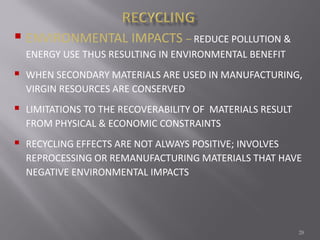 28
 ENVIRONMENTAL IMPACTS – REDUCE POLLUTION &
ENERGY USE THUS RESULTING IN ENVIRONMENTAL BENEFIT
 WHEN SECONDARY MATERIALS ARE USED IN MANUFACTURING,
VIRGIN RESOURCES ARE CONSERVED
 LIMITATIONS TO THE RECOVERABILITY OF MATERIALS RESULT
FROM PHYSICAL & ECONOMIC CONSTRAINTS
 RECYCLING EFFECTS ARE NOT ALWAYS POSITIVE; INVOLVES
REPROCESSING OR REMANUFACTURING MATERIALS THAT HAVE
NEGATIVE ENVIRONMENTAL IMPACTS
 
