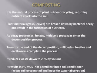 It is the natural process of plant nutrient recycling, returning
nutrients back into the soil.
Plant material (grass, leaves) are broken down by bacterial decay
and result in the formation of nutrients.
As decay progresses, fungus, mold and protozoas enter the
decomposition process.
Towards the end of the decomposition, millipedes, beetles and
earthworms complete the process.
It reduces waste down to 20% by volume.
It results in HUMUS- not a fertilizer but a soil conditioner
(keeps soil oxygenated and loose for water absorption)
 