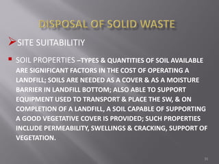 31
SITE SUITABILITIY
 SOIL PROPERTIES –TYPES & QUANTITIES OF SOIL AVAILABLE
ARE SIGNIFICANT FACTORS IN THE COST OF OPERATING A
LANDFILL; SOILS ARE NEEDED AS A COVER & AS A MOISTURE
BARRIER IN LANDFILL BOTTOM; ALSO ABLE TO SUPPORT
EQUIPMENT USED TO TRANSPORT & PLACE THE SW, & ON
COMPLETION OF A LANDFILL, A SOIL CAPABLE OF SUPPORTING
A GOOD VEGETATIVE COVER IS PROVIDED; SUCH PROPERTIES
INCLUDE PERMEABILITY, SWELLINGS & CRACKING, SUPPORT OF
VEGETATION.
 