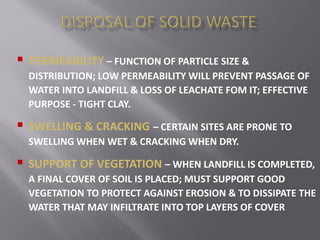  PERMEABILITY – FUNCTION OF PARTICLE SIZE &
DISTRIBUTION; LOW PERMEABILITY WILL PREVENT PASSAGE OF
WATER INTO LANDFILL & LOSS OF LEACHATE FOM IT; EFFECTIVE
PURPOSE - TIGHT CLAY.
 SWELLING & CRACKING – CERTAIN SITES ARE PRONE TO
SWELLING WHEN WET & CRACKING WHEN DRY.
 SUPPORT OF VEGETATION – WHEN LANDFILL IS COMPLETED,
A FINAL COVER OF SOIL IS PLACED; MUST SUPPORT GOOD
VEGETATION TO PROTECT AGAINST EROSION & TO DISSIPATE THE
WATER THAT MAY INFILTRATE INTO TOP LAYERS OF COVER
 