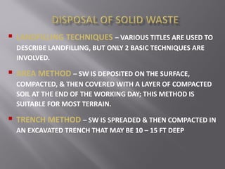  LANDFILLING TECHNIQUES – VARIOUS TITLES ARE USED TO
DESCRIBE LANDFILLING, BUT ONLY 2 BASIC TECHNIQUES ARE
INVOLVED.
 AREA METHOD – SW IS DEPOSITED ON THE SURFACE,
COMPACTED, & THEN COVERED WITH A LAYER OF COMPACTED
SOIL AT THE END OF THE WORKING DAY; THIS METHOD IS
SUITABLE FOR MOST TERRAIN.
 TRENCH METHOD – SW IS SPREADED & THEN COMPACTED IN
AN EXCAVATED TRENCH THAT MAY BE 10 – 15 FT DEEP
 