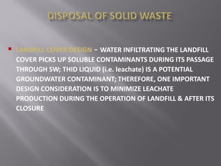  LANDFILL COVER DESIGN – WATER INFILTRATING THE LANDFILL
COVER PICKS UP SOLUBLE CONTAMINANTS DURING ITS PASSAGE
THROUGH SW; THID LIQUID (i.e. leachate) IS A POTENTIAL
GROUNDWATER CONTAMINANT; THEREFORE, ONE IMPORTANT
DESIGN CONSIDERATION IS TO MINIMIZE LEACHATE
PRODUCTION DURING THE OPERATION OF LANDFILL & AFTER ITS
CLOSURE
 