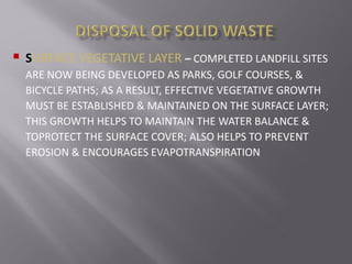  SURFACE VEGETATIVE LAYER – COMPLETED LANDFILL SITES
ARE NOW BEING DEVELOPED AS PARKS, GOLF COURSES, &
BICYCLE PATHS; AS A RESULT, EFFECTIVE VEGETATIVE GROWTH
MUST BE ESTABLISHED & MAINTAINED ON THE SURFACE LAYER;
THIS GROWTH HELPS TO MAINTAIN THE WATER BALANCE &
TOPROTECT THE SURFACE COVER; ALSO HELPS TO PREVENT
EROSION & ENCOURAGES EVAPOTRANSPIRATION
 