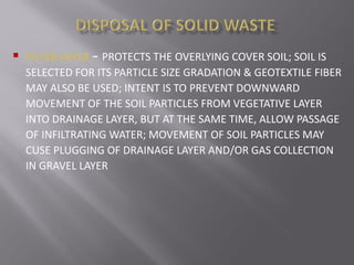  FILTER LAYER – PROTECTS THE OVERLYING COVER SOIL; SOIL IS
SELECTED FOR ITS PARTICLE SIZE GRADATION & GEOTEXTILE FIBER
MAY ALSO BE USED; INTENT IS TO PREVENT DOWNWARD
MOVEMENT OF THE SOIL PARTICLES FROM VEGETATIVE LAYER
INTO DRAINAGE LAYER, BUT AT THE SAME TIME, ALLOW PASSAGE
OF INFILTRATING WATER; MOVEMENT OF SOIL PARTICLES MAY
CUSE PLUGGING OF DRAINAGE LAYER AND/OR GAS COLLECTION
IN GRAVEL LAYER
 